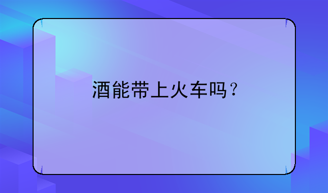 酒能带上火车吗？