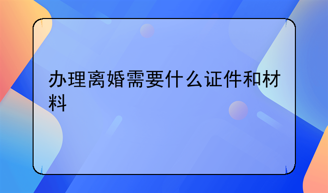 办理离婚需要什么证件和材料
