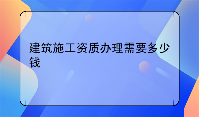建筑施工资质办理需要多少钱