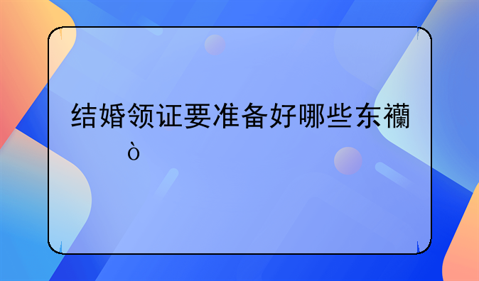 结婚领证要准备好哪些东西？