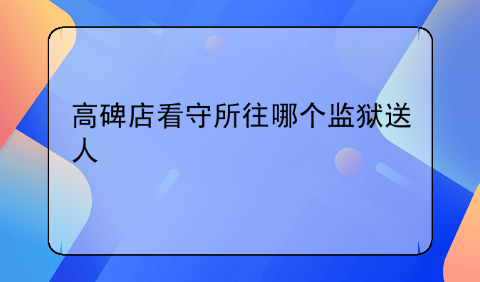高碑店看守所往哪个监狱送人