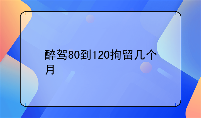 醉驾80到120拘留几个月
