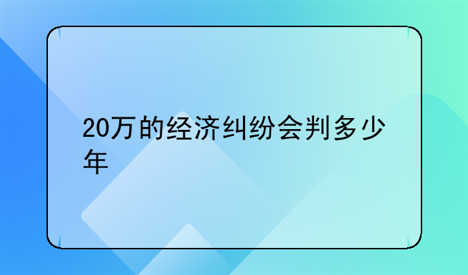 20万的经济纠纷会判多少年