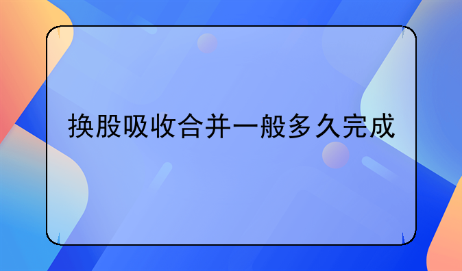 换股吸收合并一般多久完成