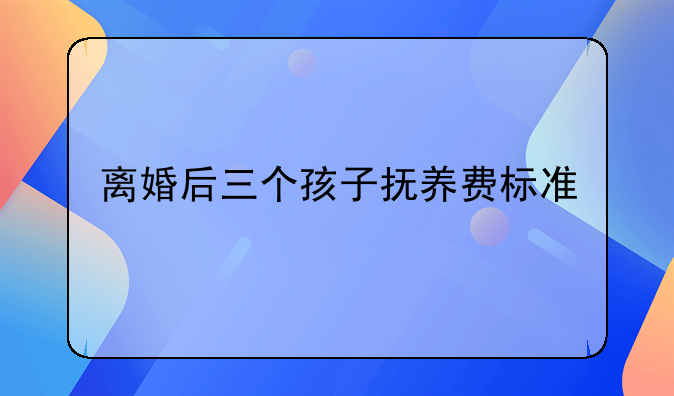 离婚后三个孩子抚养费标准