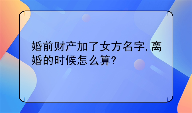婚前财产加了女方名字,离婚的时候怎么算?