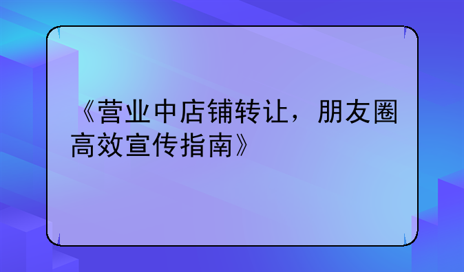 《营业中店铺转让，朋友圈高效宣传指南》