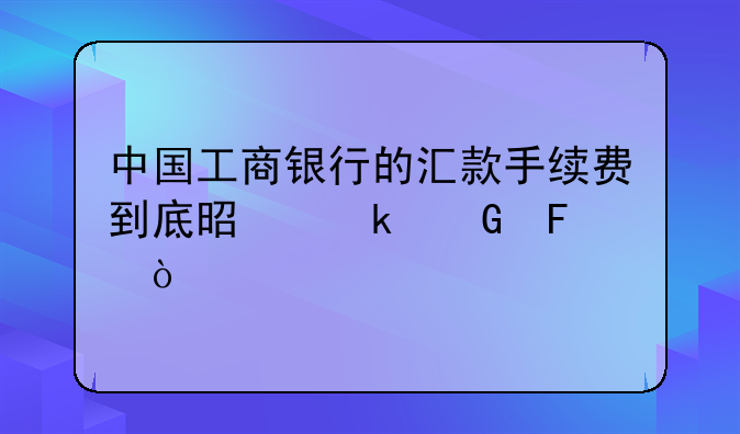 中国工商银行的汇款手续费到底是多少呢？