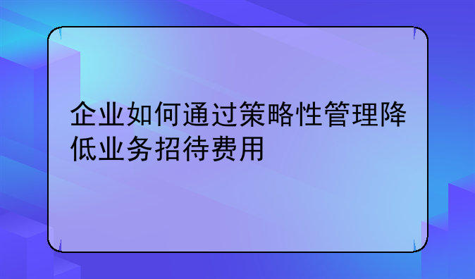 企业如何通过策略性管理降低业务招待费用