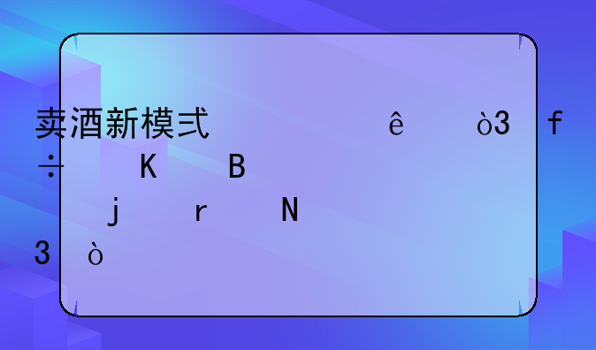 卖酒新模式火了，白酒代理起步难在哪里？