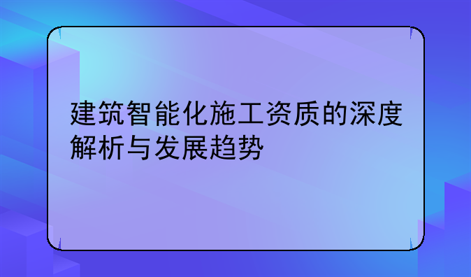 建筑智能化施工资质的深度解析与发展趋势