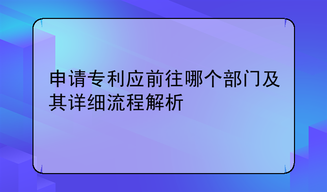 申请专利应前往哪个部门及其详细流程解析