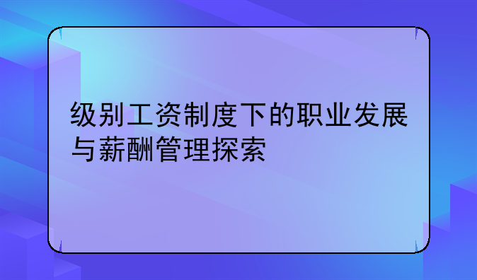 级别工资制度下的职业发展与薪酬管理探索
