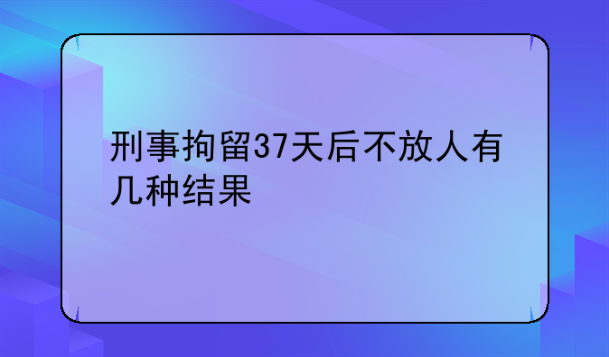 刑事拘留37天后不放人有几种结果