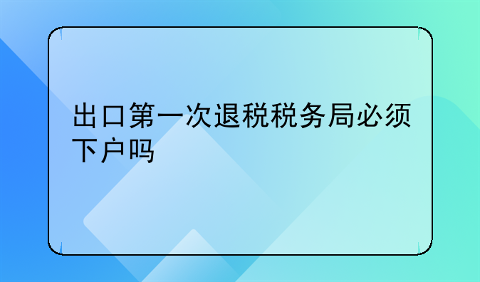 出口第一次退税税务局必须下户吗