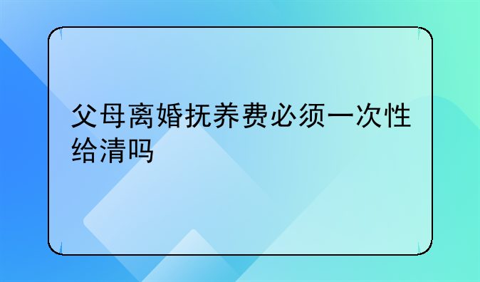 父母离婚抚养费必须一次性给清吗