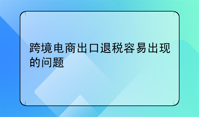 跨境电商出口退税容易出现的问题