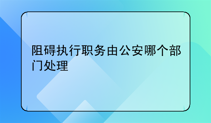 阻碍执行职务由公安哪个部门处理