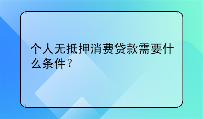 个人无抵押消费贷款需要什么条件？