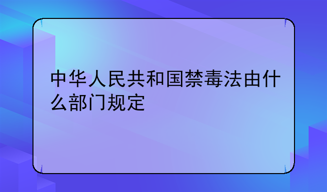 中华人民共和国禁毒法由什么部门规定