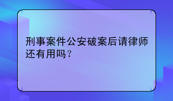 刑事案件公安破案后请律师还有用吗？