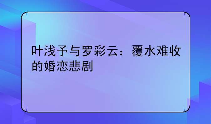 叶浅予与罗彩云：覆水难收的婚恋悲剧