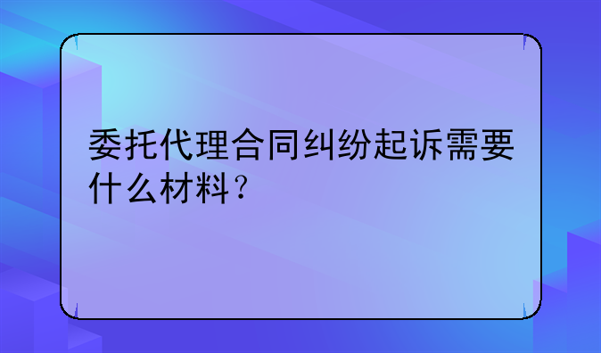 委托代理合同纠纷起诉需要什么材料？