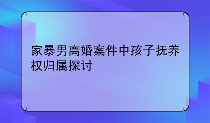 家暴男离婚案件中孩子抚养权归属探讨