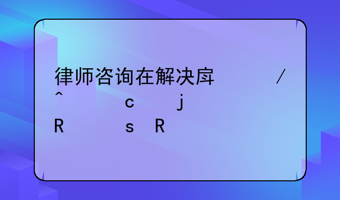 律师咨询在解决房屋问题中的关键作用