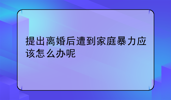 提出离婚后遭到家庭暴力应该怎么办呢