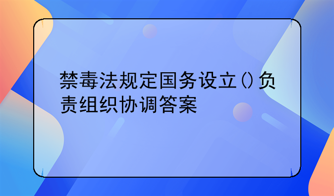 禁毒法规定国务设立()负责组织协调答案