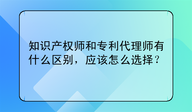知识产权师和专利代理师有什么区别，应该怎么选择？
