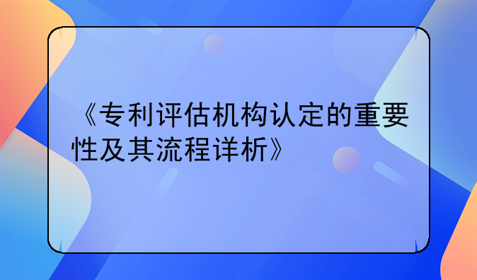 《专利评估机构认定的重要性及其流程详析》