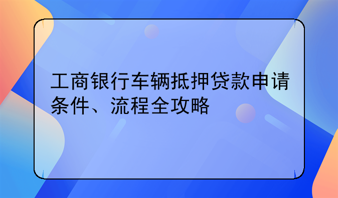 工商银行车辆抵押贷款申请条件、流程全攻略