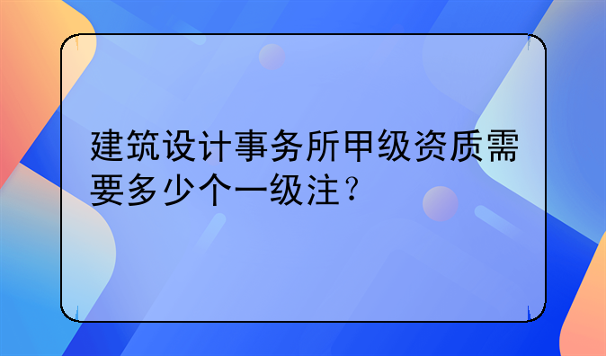 建筑设计事务所甲级资质需要多少个一级注？