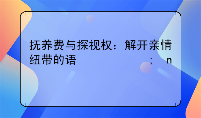 抚养费与探视权：解开亲情纽带的误解与困境