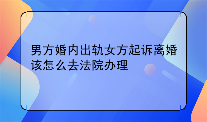 男方婚内出轨女方起诉离婚该怎么去法院办理