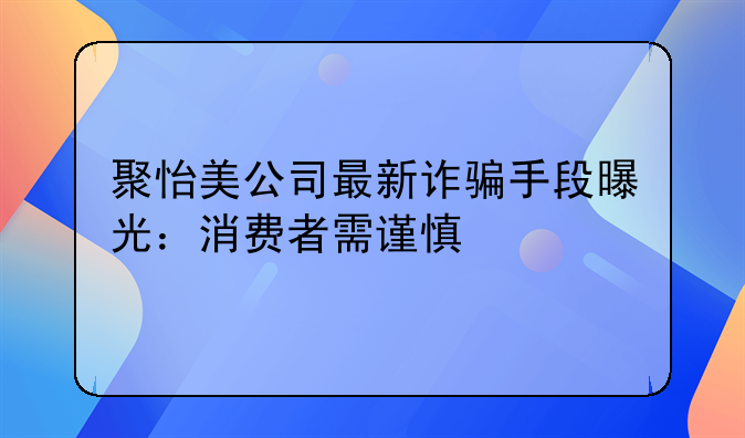 聚怡美公司最新诈骗手段曝光：消费者需谨慎