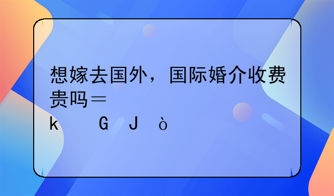 想嫁去国外，国际婚介收费贵吗？大概多少钱？