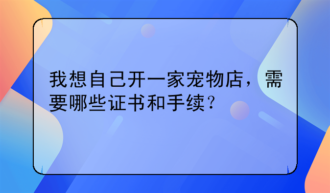 我想自己开一家宠物店，需要哪些证书和手续？