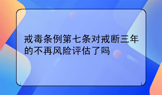 戒毒条例第七条对戒断三年的不再风险评估了吗
