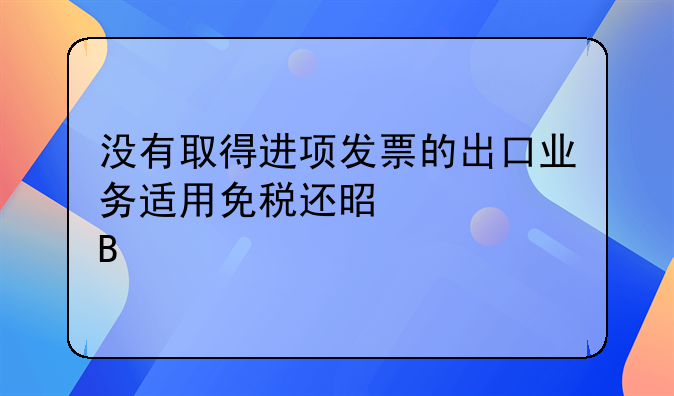 没有取得进项发票的出口业务适用免税还是视同