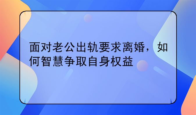 面对老公出轨要求离婚，如何智慧争取自身权益