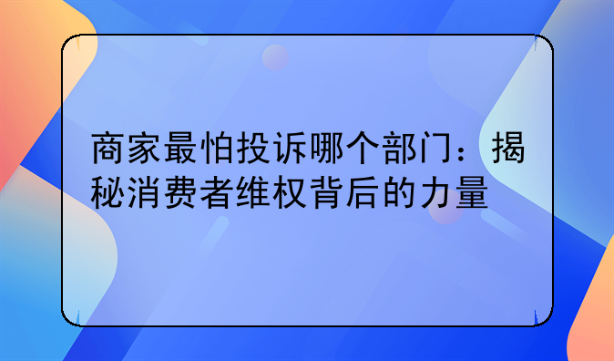 商家最怕投诉哪个部门：揭秘消费者维权背后的力量
