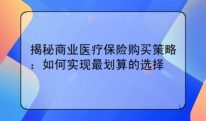 揭秘商业医疗保险购买策略：如何实现最划算的选择