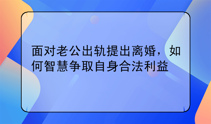 面对老公出轨提出离婚，如何智慧争取自身合法利益