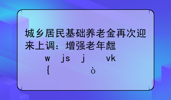 城乡居民基础养老金再次迎来上调：增强老年生活保障的坚实步伐