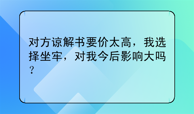 对方谅解书要价太高，我选择坐牢，对我今后影响大吗？