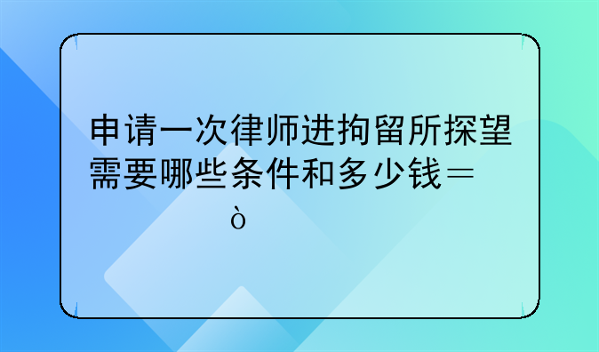 申请一次律师进拘留所探望需要哪些条件和多少钱？求！
