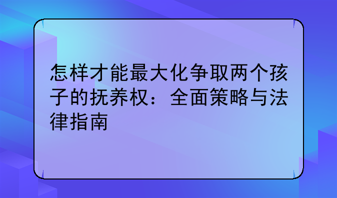 怎样才能最大化争取两个孩子的抚养权：全面策略与法律指南